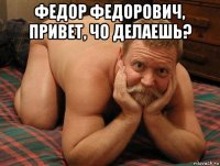 федор федорович, привет, чо делаешь? 