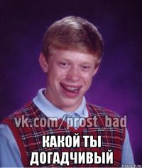  какой ты догадчивый