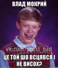 влад мокрий це той шо всцявся і не висох?