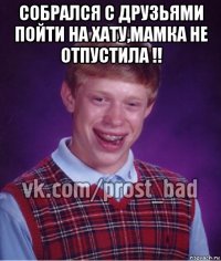 собрался с друзьями пойти на хату,мамка не отпустила !! 