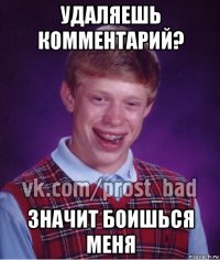 удаляешь комментарий? значит боишься меня