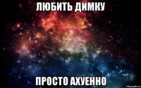 любить димку просто ахуенно