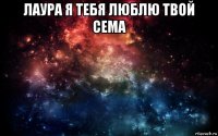 лаура я тебя люблю твой сема 