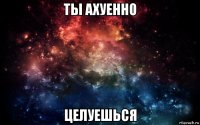 ты ахуенно целуешься