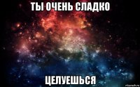 ты очень сладко целуешься