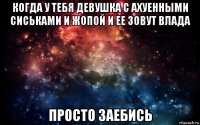 когда у тебя девушка с ахуенными сиськами и жопой и ее зовут влада просто заебись