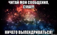 читай мои сообщения, сука!!! ничего выпендриваться!