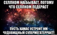 селлком наёбывает, потому что селлком педераст пусть хамас устроит им чудовищный супермегатерракт!