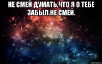 не смей думать,что я о тебе забыл.не смей. 