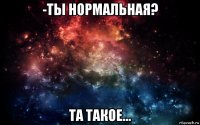 -ты нормальная? та такое...