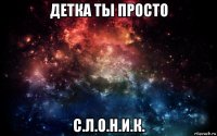 детка ты просто с.л.о.н.и.к.