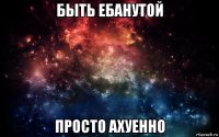 быть ебанутой просто ахуенно