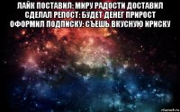 лайк поставил: миру радости доставил сделал репост: будет денег прирост оформил подписку: съешь вкусную ириску 