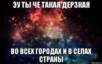 эу ты че такая дерзкая во всех городах и в селах страны