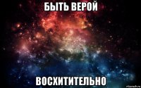 быть верой восхитительно