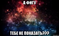 а фигу тебе не показать???