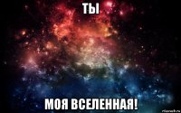 ты моя вселенная!