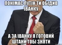 понімає путін ти обідив іванку а за іванку я готовий штани тобі зняти