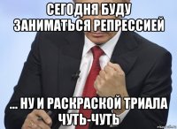 сегодня буду заниматься репрессией ... ну и раскраской триала чуть-чуть