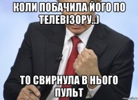 коли побачила його по телевізору..) то свирнула в нього пульт