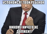 успокойся! твой ребенок никому ничего не должен!