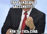 так ты идешь в бассейн???? или ты гусь сука