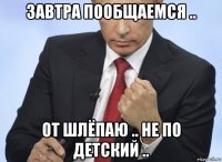 завтра пообщаемся .. от шлёпаю .. не по детский ..