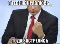 я тебе не нравлюсь... тода,застрелись