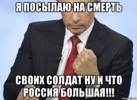 я посылаю на смерть своих солдат ну и что россия большая!!!