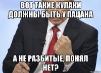 вот такие кулаки должны быть у пацана а не разбитые, понял нет?