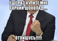 ёщё раз купите мне горкий шоколад.... отпишусь!!!!!