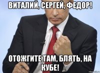 виталий, сергей, федор! отожгите там, блять, на кубе!