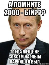 а помните 2000 - ый??? тогда я еще не совсем наглым парнишей был