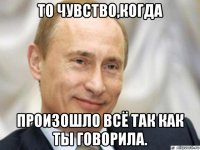 то чувство,когда произошло всё так как ты говорила.