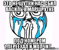 это не шутки,нас сбил василь в маршрутке под номером 1,переехал и молчит....