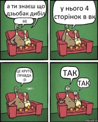 а ти знаєш що дзьобак дибіл НІ у нього 4 сторінок в вк ЦЕ КРУТО ПРАВДА :D ТАК ТАК