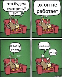 что будем смотреть? ТНТ эх он не работает я хочу спать заработал! эх ты