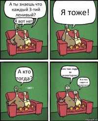 А ты знаешь что каждый 3-тий ленивый? Я вот нет! Я тоже! А кто тогда? Вон там сидит за монитором! Вон там сидит за монитором!