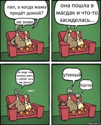 пап, а когда мама придёт домой? не знаю. она пошла в магдак и что-то засиделась... Но ведь там можно взять с собой! чего так долго! утиный бургер