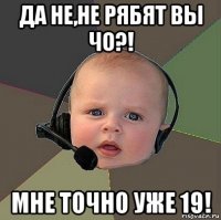 да не,не рябят вы чо?! мне точно уже 19!