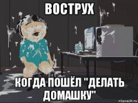 вострух когда пошёл "делать домашку"