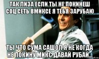 так лиза если ты не покинеш соц сеть вмиксе я тебя зарубаю ты что сума сашол я не когда не покину микс давай рубай...