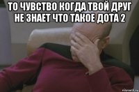 то чувство когда твой друг не знает что такое дота 2 