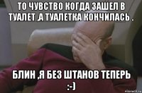 то чувство когда зашел в туалет ,а туалетка кончилась . блин ,я без штанов теперь :-)