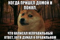 когда пришел домой и понял, что написал неправильный ответ, хотя думал о правильном