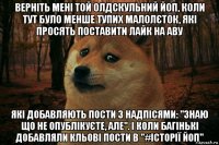 верніть мені той олдскульний йоп, коли тут було менше тупих малолєток, які просять поставити лайк на аву які добавляють пости з надпісями: "знаю що не опублікуєте, але". і коли багінькі добавляли кльові пости в "#історії йоп"