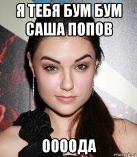 я тебя бум бум саша попов оооода