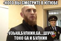 -кого вы смотрите в ютюбе -узька,булкин,ga....шучу токо ga и булкин