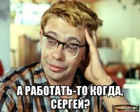  а работать-то когда, сергей?