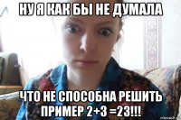 ну я как бы не думала что не способна решить пример 2+3 =23!!!